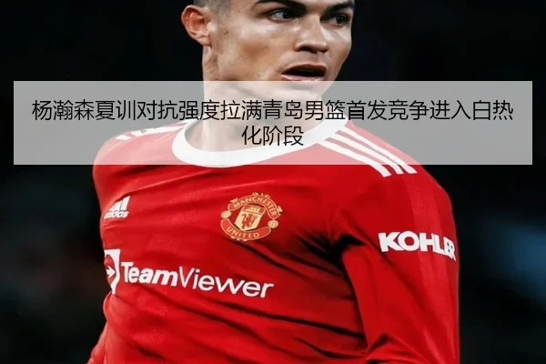 杨瀚森夏训对抗强度拉满青岛男篮首发竞争进入白热化阶段